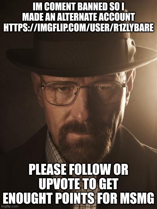 copy and paste this ( I can't comment the link on my image) https://imgflip.com/user/r1zlybare | IM COMENT BANNED SO I MADE AN ALTERNATE ACCOUNT HTTPS://IMGFLIP.COM/USER/R1ZLYBARE; PLEASE FOLLOW OR UPVOTE TO GET ENOUGHT POINTS FOR MSMG | image tagged in walter white | made w/ Imgflip meme maker