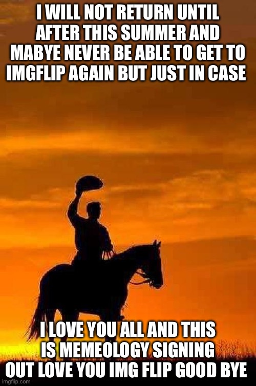 Good bye i love you all | I WILL NOT RETURN UNTIL AFTER THIS SUMMER AND MABYE NEVER BE ABLE TO GET TO IMGFLIP AGAIN BUT JUST IN CASE; I LOVE YOU ALL AND THIS IS MEMEOLOGY SIGNING OUT LOVE YOU IMG FLIP GOOD BYE | image tagged in cowboy goodbye sunset | made w/ Imgflip meme maker