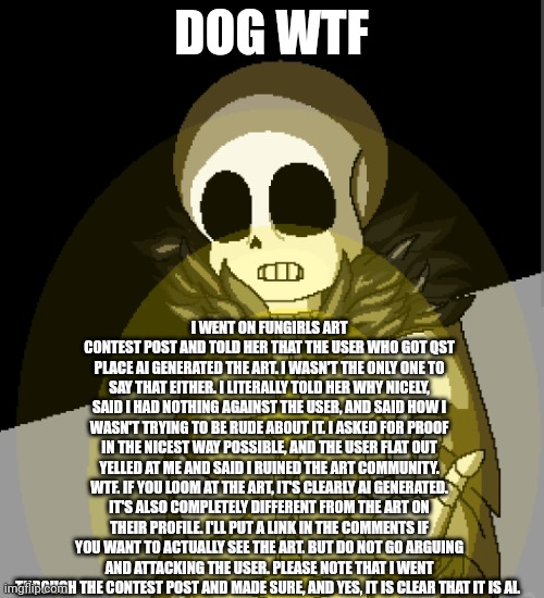 I mean, I wasn't rude, mean, or even showing I was trying to attack them. Because I wasn't. They could have kindly stated how it | DOG WTF; I WENT ON FUNGIRLS ART CONTEST POST AND TOLD HER THAT THE USER WHO GOT QST PLACE AI GENERATED THE ART. I WASN'T THE ONLY ONE TO SAY THAT EITHER. I LITERALLY TOLD HER WHY NICELY, SAID I HAD NOTHING AGAINST THE USER, AND SAID HOW I WASN'T TRYING TO BE RUDE ABOUT IT. I ASKED FOR PROOF IN THE NICEST WAY POSSIBLE, AND THE USER FLAT OUT YELLED AT ME AND SAID I RUINED THE ART COMMUNITY. WTF. IF YOU LOOM AT THE ART, IT'S CLEARLY AI GENERATED. IT'S ALSO COMPLETELY DIFFERENT FROM THE ART ON THEIR PROFILE. I'LL PUT A LINK IN THE COMMENTS IF YOU WANT TO ACTUALLY SEE THE ART. BUT DO NOT GO ARGUING AND ATTACKING THE USER. PLEASE NOTE THAT I WENT THROUGH THE CONTEST POST AND MADE SURE, AND YES, IT IS CLEAR THAT IT IS AI. | made w/ Imgflip meme maker