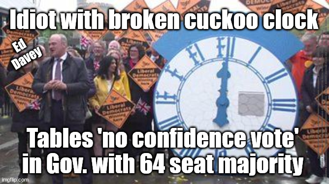 Idiot Ed Davey - No Confidence | Idiot with broken cuckoo clock; Ed
Davey; #IMMIGRATION #STARMEROUT #LABOUR #JONLANSMAN #WEARECORBYN #KEIRSTARMER #DIANEABBOTT #MCDONNELL #CULTOFCORBYN #LABOURISDEAD #MOMENTUM #LABOURRACISM #SOCIALISTSUNDAY #NEVERVOTELABOUR #SOCIALISTANYDAY #ANTISEMITISM #SAVILE #SAVILEGATE #PAEDO #WORBOYS #GROOMINGGANGS #PAEDOPHILE #ILLEGALIMMIGRATION #IMMIGRANTS #INVASION #STARMERRESIGN #STARMERISWRONG #SIRSOFTIE #SIRSOFTY #PATCULLEN #CULLEN #RCN #NURSE #NURSING #STRIKES #SUEGRAY; Tables 'no confidence vote' in Gov. with 64 seat majority | image tagged in ed davey lib dem,labourisdead,cultofcorbyn,starmerout getstarmerout,2023 local elections,ed davey cuckoo clock | made w/ Imgflip meme maker