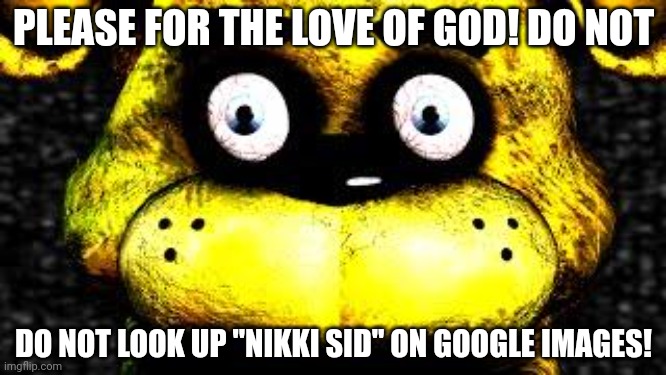 Golden Freddy | PLEASE FOR THE LOVE OF GOD! DO NOT; DO NOT LOOK UP "NIKKI SID" ON GOOGLE IMAGES! | image tagged in golden freddy | made w/ Imgflip meme maker