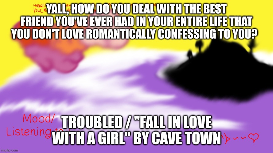 Another Announcement temp | YALL, HOW DO YOU DEAL WITH THE BEST FRIEND YOU'VE EVER HAD IN YOUR ENTIRE LIFE THAT YOU DON'T LOVE ROMANTICALLY CONFESSING TO YOU? TROUBLED / "FALL IN LOVE WITH A GIRL" BY CAVE TOWN | image tagged in another announcement temp | made w/ Imgflip meme maker
