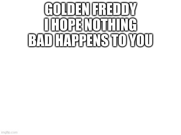 GOLDEN FREDDY I HOPE NOTHING BAD HAPPENS TO YOU | GOLDEN FREDDY I HOPE NOTHING BAD HAPPENS TO YOU | image tagged in do it,fnaf,golden freddy | made w/ Imgflip meme maker