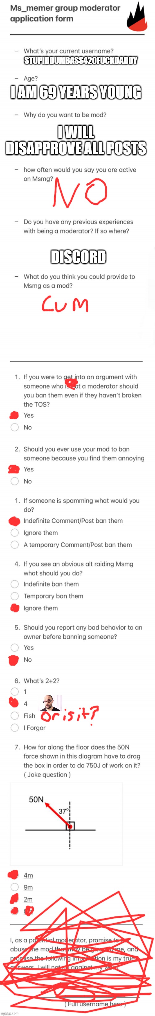 random shit | STUPIDDUMBASS420FUCKDADDY; I AM 69 YEARS YOUNG; I WILL DISAPPROVE ALL POSTS; DISCORD | image tagged in updated msmg mod form | made w/ Imgflip meme maker