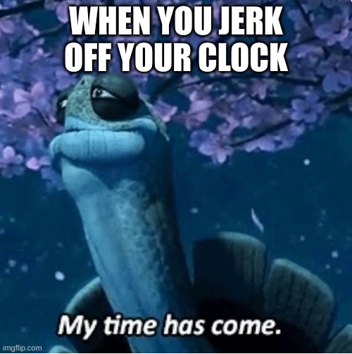 BALLS | WHEN YOU JERK OFF YOUR CLOCK | image tagged in my time has come,nsfw | made w/ Imgflip meme maker