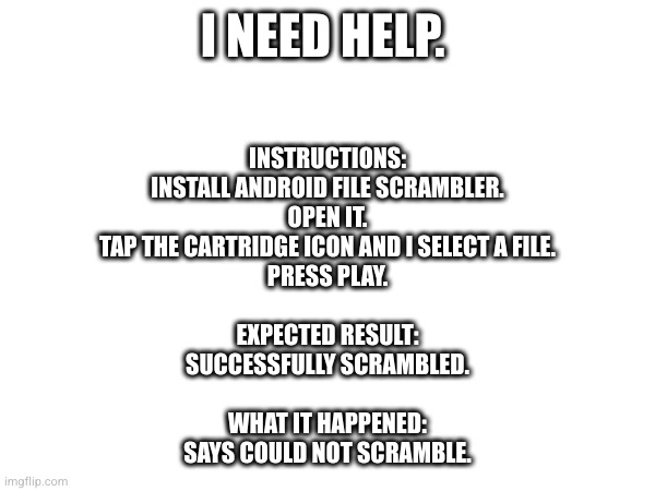 I NEED HELP. INSTRUCTIONS:
INSTALL ANDROID FILE SCRAMBLER.
OPEN IT.
TAP THE CARTRIDGE ICON AND I SELECT A FILE.
PRESS PLAY.
 
EXPECTED RESULT:
SUCCESSFULLY SCRAMBLED.
 
WHAT IT HAPPENED:
SAYS COULD NOT SCRAMBLE. | made w/ Imgflip meme maker