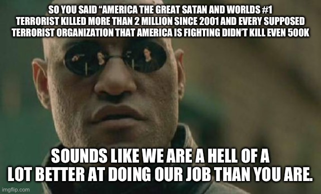 Matrix Morpheus | SO YOU SAID “AMERICA THE GREAT SATAN AND WORLDS #1 TERRORIST KILLED MORE THAN 2 MILLION SINCE 2001 AND EVERY SUPPOSED TERRORIST ORGANIZATION THAT AMERICA IS FIGHTING DIDN’T KILL EVEN 500K; SOUNDS LIKE WE ARE A HELL OF A LOT BETTER AT DOING OUR JOB THAN YOU ARE. | image tagged in memes,matrix morpheus | made w/ Imgflip meme maker
