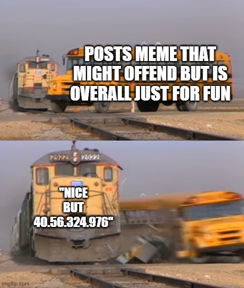 whats more is your parents:45.436.3234.76 | POSTS MEME THAT MIGHT OFFEND BUT IS OVERALL JUST FOR FUN; "NICE BUT 40.56.324.976" | image tagged in a train hitting a school bus | made w/ Imgflip meme maker
