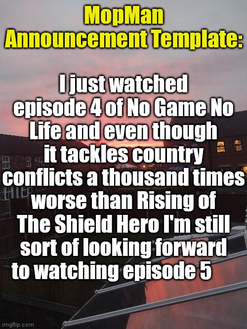 Rising of The Shield Hero > No Game No Life | I just watched episode 4 of No Game No Life and even though it tackles country conflicts a thousand times worse than Rising of The Shield Hero I'm still sort of looking forward to watching episode 5; MopMan Announcement Template: | image tagged in mopman announcement template,no game no life | made w/ Imgflip meme maker