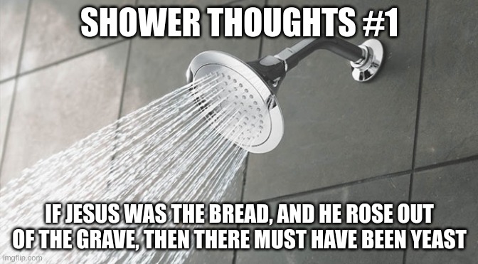 Shower Thoughts | SHOWER THOUGHTS #1; IF JESUS WAS THE BREAD, AND HE ROSE OUT OF THE GRAVE, THEN THERE MUST HAVE BEEN YEAST | image tagged in shower thoughts | made w/ Imgflip meme maker