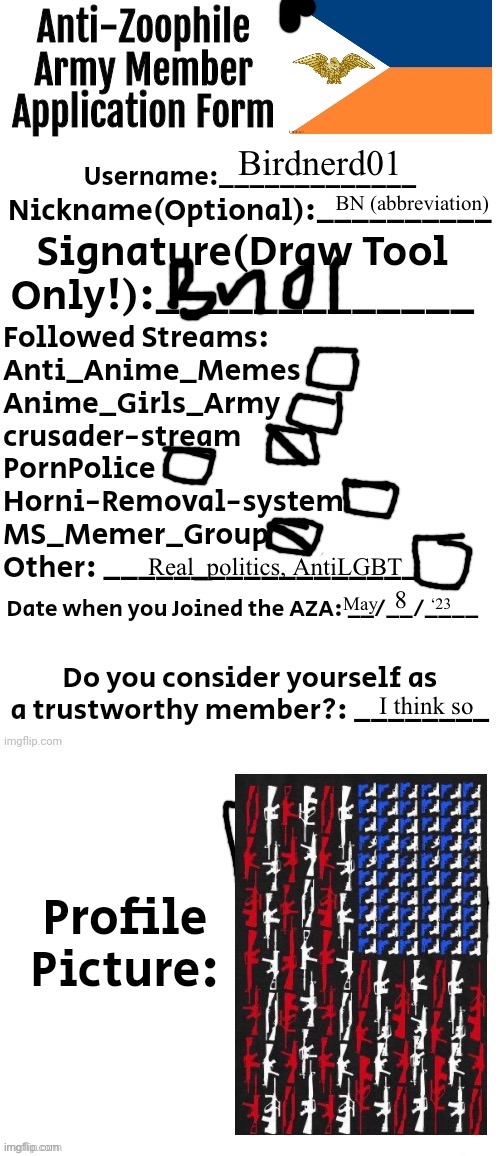 Idk what the profile pic is for | Birdnerd01; BN (abbreviation); Real_politics, AntiLGBT; 8; May; ‘23; I think so | image tagged in anti-zoophile army member application form | made w/ Imgflip meme maker