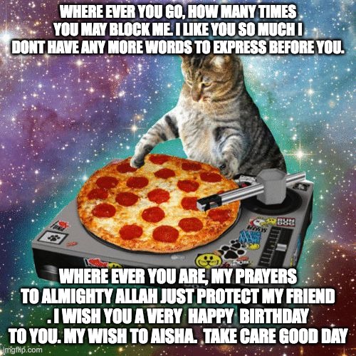Space Cat Happy Birthday | WHERE EVER YOU GO, HOW MANY TIMES YOU MAY BLOCK ME. I LIKE YOU SO MUCH I DONT HAVE ANY MORE WORDS TO EXPRESS BEFORE YOU. WHERE EVER YOU ARE, MY PRAYERS TO ALMIGHTY ALLAH JUST PROTECT MY FRIEND . I WISH YOU A VERY  HAPPY  BIRTHDAY TO YOU. MY WISH TO AISHA.  TAKE CARE GOOD DAY | image tagged in space cat happy birthday | made w/ Imgflip meme maker