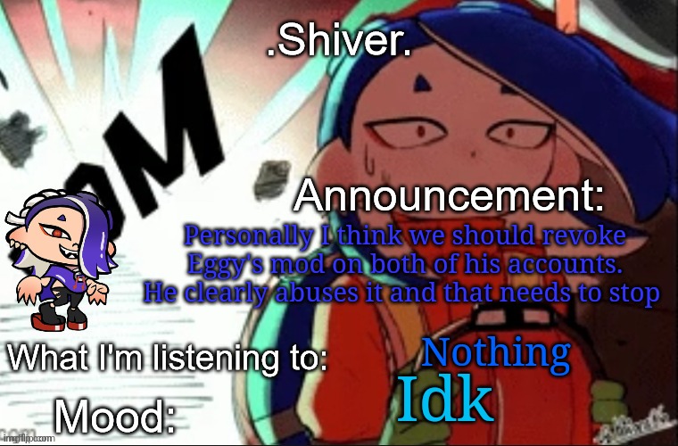 Him banning Iceu because he doesn't like Iceu isn't acceptable and is blatant mod abuse | Personally I think we should revoke Eggy's mod on both of his accounts. He clearly abuses it and that needs to stop; Nothing; Idk | image tagged in shiver announcement template thanks blook | made w/ Imgflip meme maker