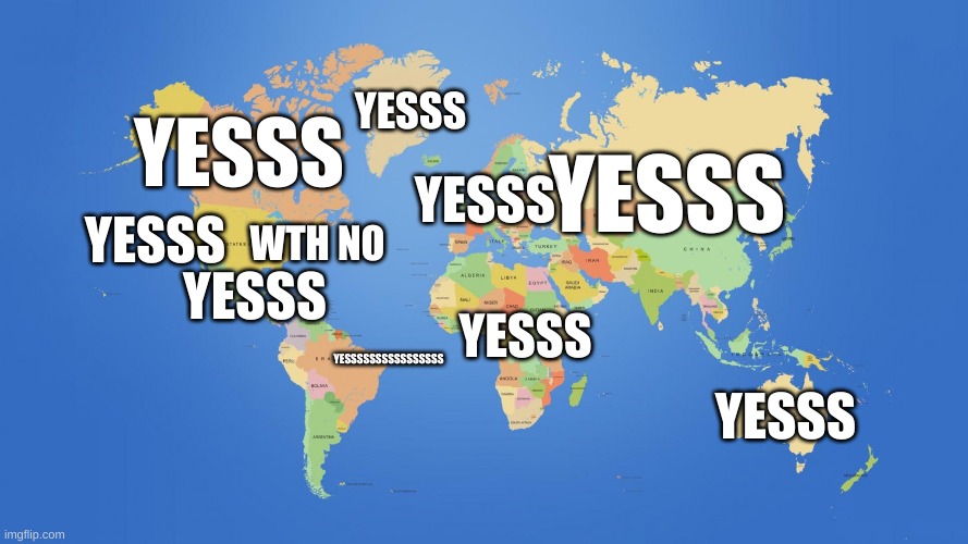 world map | YESSSSSSSSSSSSSSSS YESSS YESSS YESSS YESSS YESSS YESSS YESSS WTH NO YESSS | image tagged in world map | made w/ Imgflip meme maker