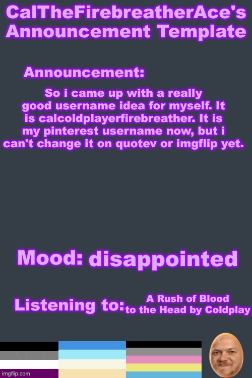 e | So i came up with a really good username idea for myself. It is calcoldplayerfirebreather. It is my pinterest username now, but i can't change it on quotev or imgflip yet. disappointed; A Rush of Blood to the Head by Coldplay | image tagged in calthefirebreatherace's lgbtq announcement temp | made w/ Imgflip meme maker