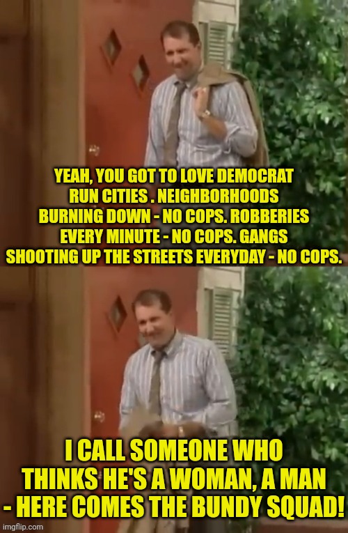 democrat run cities don't arrest criminals | YEAH, YOU GOT TO LOVE DEMOCRAT RUN CITIES . NEIGHBORHOODS BURNING DOWN - NO COPS. ROBBERIES EVERY MINUTE - NO COPS. GANGS SHOOTING UP THE STREETS EVERYDAY - NO COPS. I CALL SOMEONE WHO THINKS HE'S A WOMAN, A MAN - HERE COMES THE BUNDY SQUAD! | image tagged in al bundy,democrats,policy,racist,cops | made w/ Imgflip meme maker