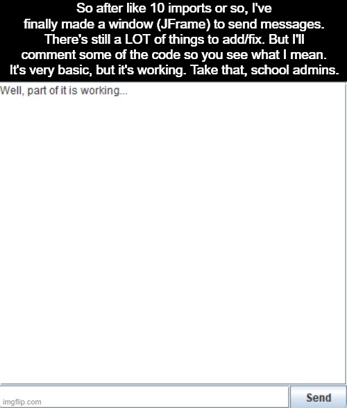 It's starting off pretty well | So after like 10 imports or so, I've finally made a window (JFrame) to send messages. There's still a LOT of things to add/fix. But I'll comment some of the code so you see what I mean. It's very basic, but it's working. Take that, school admins. | made w/ Imgflip meme maker