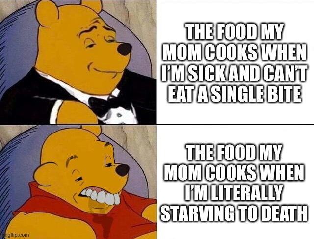 Tuxedo Winnie the Pooh grossed reverse | THE FOOD MY MOM COOKS WHEN I’M SICK AND CAN’T EAT A SINGLE BITE; THE FOOD MY MOM COOKS WHEN I’M LITERALLY STARVING TO DEATH | image tagged in tuxedo winnie the pooh grossed reverse,memes,funny,relatable | made w/ Imgflip meme maker
