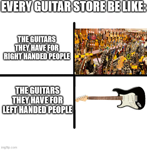 . | EVERY GUITAR STORE BE LIKE:; THE GUITARS THEY HAVE FOR RIGHT HANDED PEOPLE; THE GUITARS THEY HAVE FOR LEFT HANDED PEOPLE | image tagged in memes,blank starter pack | made w/ Imgflip meme maker