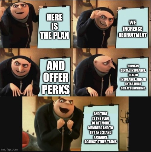 I have a plan | HERE IS THE PLAN; WE INCREASE RECRUITMENT; SUCH AS DENTAL INSURANCE, HEALTH INSURANCE, AND AN EXTRA JUICE BOX AT LUNCHTIME. AND OFFER PERKS; AND THAT IS THE PLAN TO GET MORE MEMBERS AND TO TRY AND STAND A CHANCE AGAINST OTHER TEAMS | image tagged in 5 panel gru meme,plans | made w/ Imgflip meme maker