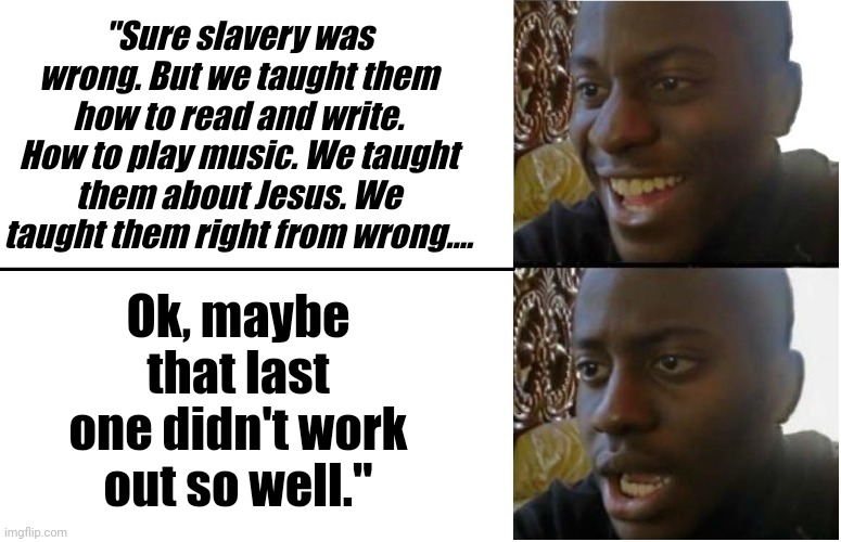 Huh???? | "Sure slavery was wrong. But we taught them how to read and write. How to play music. We taught them about Jesus. We taught them right from wrong.... Ok, maybe that last one didn't work out so well." | image tagged in disappointed black guy | made w/ Imgflip meme maker