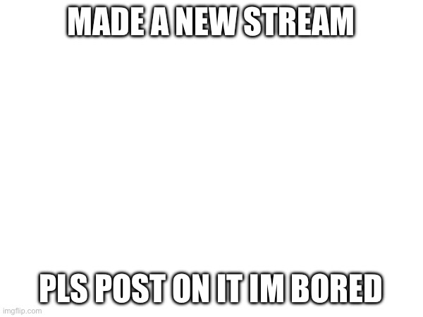 Plz | MADE A NEW STREAM; PLS POST ON IT IM BORED | image tagged in plz | made w/ Imgflip meme maker