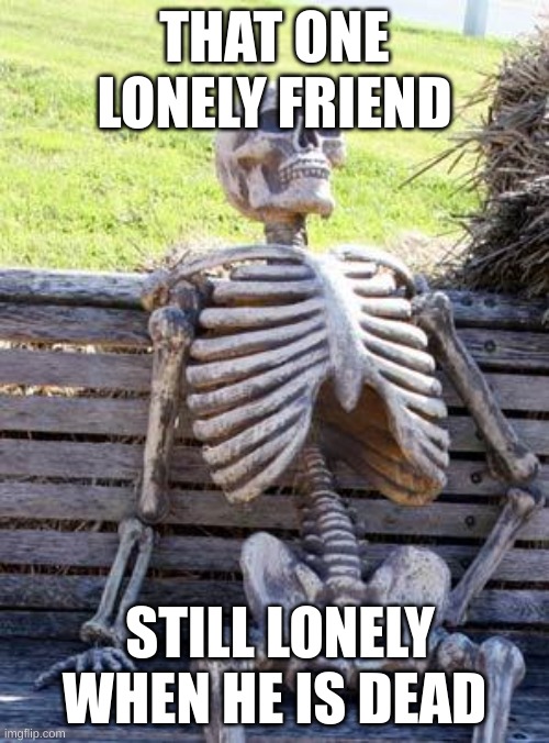 So sad but we all know that one person tho | THAT ONE LONELY FRIEND; STILL LONELY WHEN HE IS DEAD | image tagged in memes,waiting skeleton | made w/ Imgflip meme maker