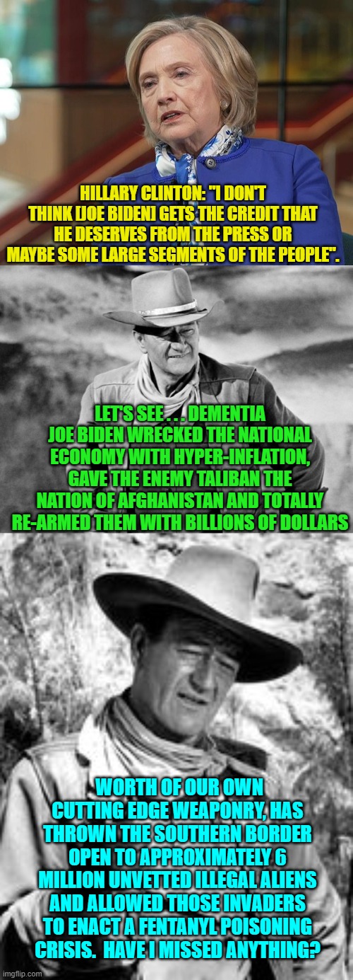 Yes . . . let's be sure that Biden gets all of his DESERVED . . . credit. | HILLARY CLINTON: "I DON'T THINK [JOE BIDEN] GETS THE CREDIT THAT HE DESERVES FROM THE PRESS OR MAYBE SOME LARGE SEGMENTS OF THE PEOPLE". LET'S SEE . . . DEMENTIA JOE BIDEN WRECKED THE NATIONAL ECONOMY WITH HYPER-INFLATION, GAVE THE ENEMY TALIBAN THE NATION OF AFGHANISTAN AND TOTALLY RE-ARMED THEM WITH BILLIONS OF DOLLARS; WORTH OF OUR OWN CUTTING EDGE WEAPONRY, HAS THROWN THE SOUTHERN BORDER OPEN TO APPROXIMATELY 6 MILLION UNVETTED ILLEGAL ALIENS AND ALLOWED THOSE INVADERS TO ENACT A FENTANYL POISONING CRISIS.  HAVE I MISSED ANYTHING? | image tagged in truth | made w/ Imgflip meme maker