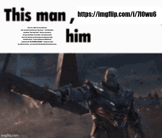 This man, _____ him | https://imgflip.com/i/7l0wu6; Don't care+ didn't ask+your jordans are fake+stay mad+first words were "uwu nii-san~" +only father figure you had was "Your friend, Goku!" +Only facts you need are the exact coordinates of your father+ only trend you should have is the "how long can you last with a non-functional carbon monoxide monitor"+ you put a pickle up your butthole and named yourself "THE CUCUMBER CRUSADER" + the back of yo head has reflection textures + your shoes built like a Nintendo Entertainment system, | image tagged in this man _____ him | made w/ Imgflip meme maker