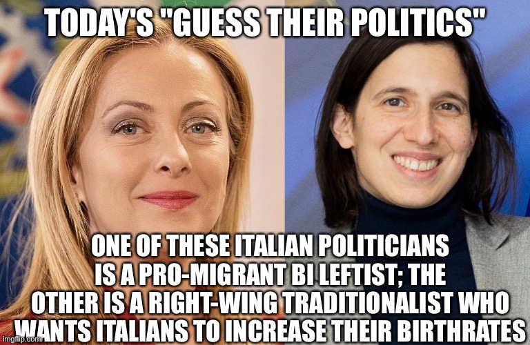 Can you guess? | TODAY'S "GUESS THEIR POLITICS"; ONE OF THESE ITALIAN POLITICIANS IS A PRO-MIGRANT BI LEFTIST; THE OTHER IS A RIGHT-WING TRADITIONALIST WHO WANTS ITALIANS TO INCREASE THEIR BIRTHRATES | image tagged in memes | made w/ Imgflip meme maker