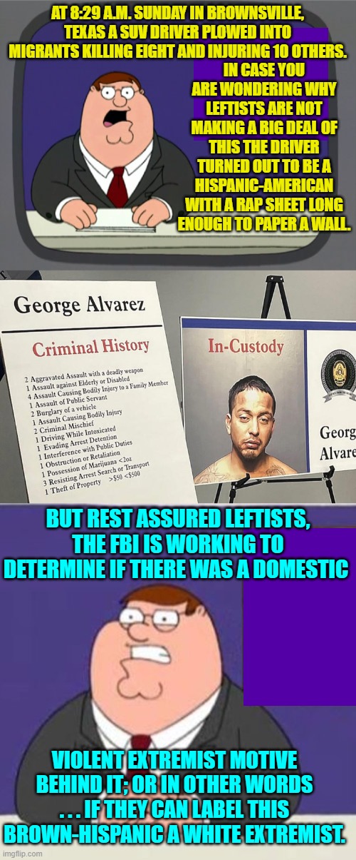Yep . . . all true. | AT 8:29 A.M. SUNDAY IN BROWNSVILLE, TEXAS A SUV DRIVER PLOWED INTO MIGRANTS KILLING EIGHT AND INJURING 10 OTHERS. IN CASE YOU ARE WONDERING WHY LEFTISTS ARE NOT MAKING A BIG DEAL OF THIS THE DRIVER TURNED OUT TO BE A HISPANIC-AMERICAN WITH A RAP SHEET LONG ENOUGH TO PAPER A WALL. BUT REST ASSURED LEFTISTS, THE FBI IS WORKING TO DETERMINE IF THERE WAS A DOMESTIC; VIOLENT EXTREMIST MOTIVE BEHIND IT; OR IN OTHER WORDS . . . IF THEY CAN LABEL THIS BROWN-HISPANIC A WHITE EXTREMIST. | image tagged in peter griffin news | made w/ Imgflip meme maker