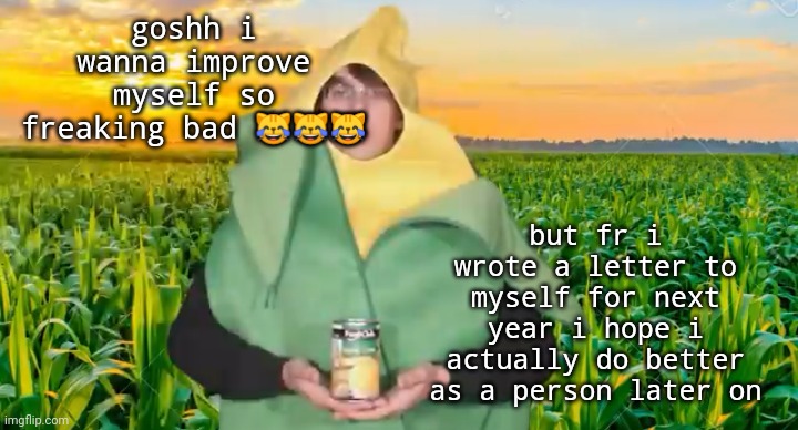 goshh i wanna improve myself so freaking bad 😹😹😹; but fr i wrote a letter to myself for next year i hope i actually do better as a person later on | image tagged in corn | made w/ Imgflip meme maker