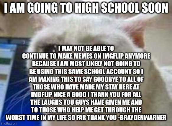 my goodbye anoucement (sad) | I MAY NOT BE ABLE TO CONTINUE TO MAKE MEMES ON IMGFLIP ANYMORE BECAUSE I AM MOST LIKELY NOT GOING TO BE USING THIS SAME SCHOOL ACCOUNT SO I AM MAKING THIS TO SAY GOODBYE TO ALL OF THOSE WHO HAVE MADE MY STAY HERE AT IMGFLIP NICE A GOOD I THANK YOU FOR ALL THE LAUGHS YOU GUYS HAVE GIVEN ME AND TO THOSE WHO HELP ME GET THROUGH THE WORST TIME IN MY LIFE SO FAR THANK YOU -BRAYDENWARNER; I AM GOING TO HIGH SCHOOL SOON | image tagged in sad cat | made w/ Imgflip meme maker