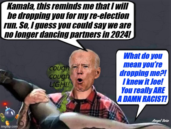 Biden and Kamala no longer dancing partners | Kamala, this reminds me that I will 
be dropping you for my re-election
run. So, I guess you could say we are 
no longer dancing partners in 2024! What do you
mean you're
dropping me?!
I knew it Joe!
You really ARE
A DAMN RACIST! cough
cough
UGH!! Angel Soto | image tagged in joe biden,kamala harris,elections,damn,racist,dancing partner | made w/ Imgflip meme maker