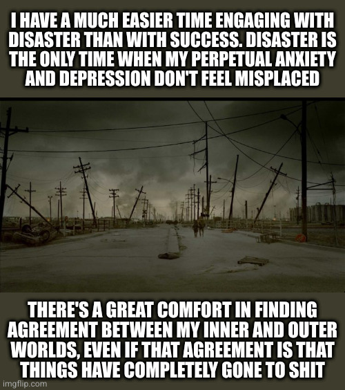 Disaster is the best distraction from despair | I HAVE A MUCH EASIER TIME ENGAGING WITH
DISASTER THAN WITH SUCCESS. DISASTER IS
THE ONLY TIME WHEN MY PERPETUAL ANXIETY
AND DEPRESSION DON'T FEEL MISPLACED; THERE'S A GREAT COMFORT IN FINDING
AGREEMENT BETWEEN MY INNER AND OUTER
WORLDS, EVEN IF THAT AGREEMENT IS THAT
THINGS HAVE COMPLETELY GONE TO SHIT | image tagged in wasteland 2 | made w/ Imgflip meme maker