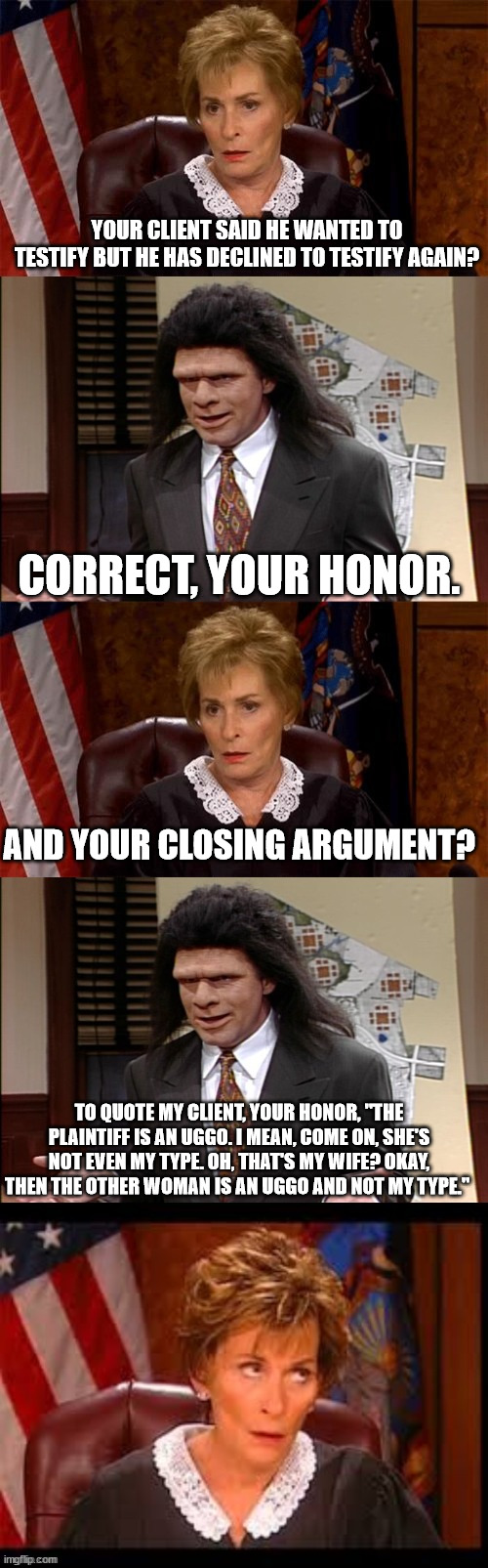 Judge v Lawyer | YOUR CLIENT SAID HE WANTED TO TESTIFY BUT HE HAS DECLINED TO TESTIFY AGAIN? CORRECT, YOUR HONOR. AND YOUR CLOSING ARGUMENT? TO QUOTE MY CLIENT, YOUR HONOR, "THE PLAINTIFF IS AN UGGO. I MEAN, COME ON, SHE'S NOT EVEN MY TYPE. OH, THAT'S MY WIFE? OKAY, THEN THE OTHER WOMAN IS AN UGGO AND NOT MY TYPE." | image tagged in judge v lawyer | made w/ Imgflip meme maker