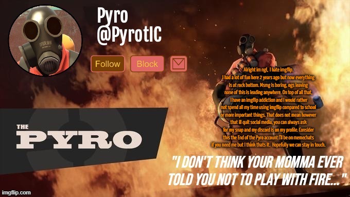 Pyro Announcement template (thanks del) | Alright im ngl,  I hate imgflip. I had a lot of fun here 2 years ago but now everything is at rock bottom. Msmg is boring, ogs leaving none of this is leading anywhere. On top of all that,  I have an imgflip addiction and I would rather not spend all my time using imgflip compared to school or more important things. That does not mean however that ill quit social media, you can always ask for my snap and my discord is on my profile. Consider this the End of the Pyro account I'll be on memechats if you need me but I think thats it.  Hopefully we can stay in touch. | image tagged in pyro announcement template thanks del | made w/ Imgflip meme maker