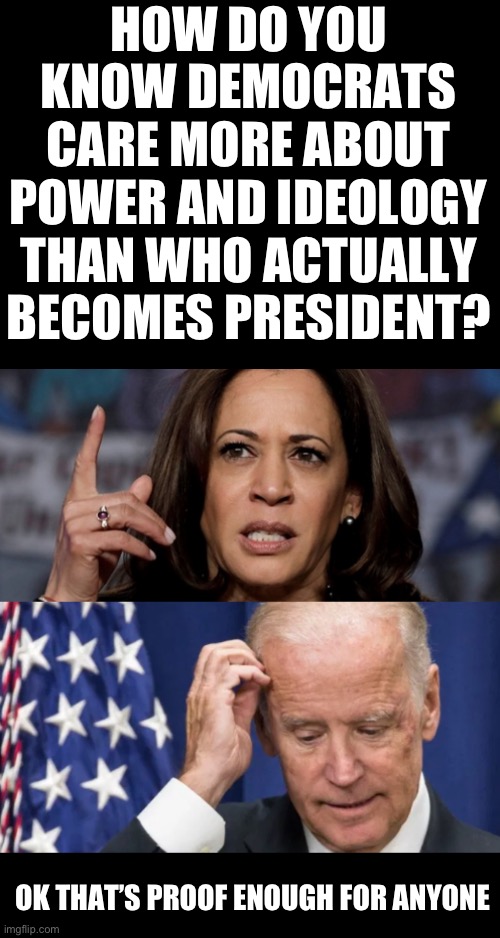 Joe Biden call no shots, who really is directing him? | HOW DO YOU KNOW DEMOCRATS CARE MORE ABOUT POWER AND IDEOLOGY THAN WHO ACTUALLY BECOMES PRESIDENT? OK THAT’S PROOF ENOUGH FOR ANYONE | image tagged in kamala harris and joe biden,empty suits of the democrat party,obamas third term is a disaster,democrats went full commie | made w/ Imgflip meme maker