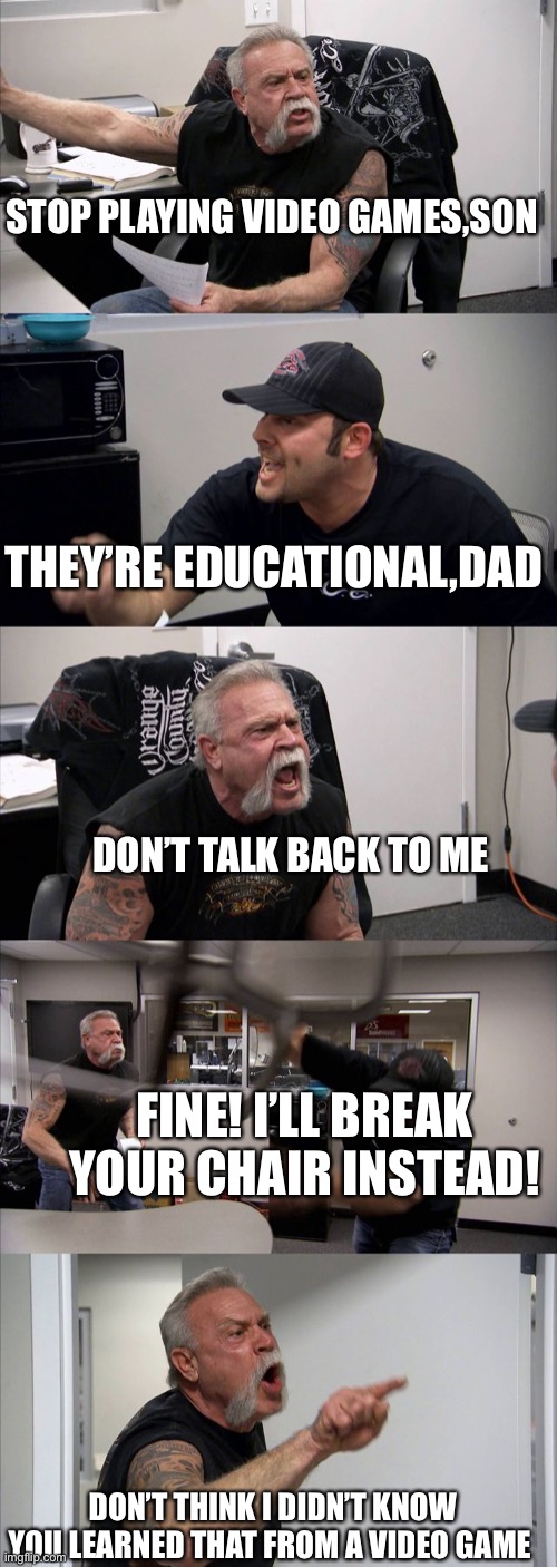 Me and my dad’s daily argument | STOP PLAYING VIDEO GAMES,SON; THEY’RE EDUCATIONAL,DAD; DON’T TALK BACK TO ME; FINE! I’LL BREAK YOUR CHAIR INSTEAD! DON’T THINK I DIDN’T KNOW YOU LEARNED THAT FROM A VIDEO GAME | image tagged in argument | made w/ Imgflip meme maker