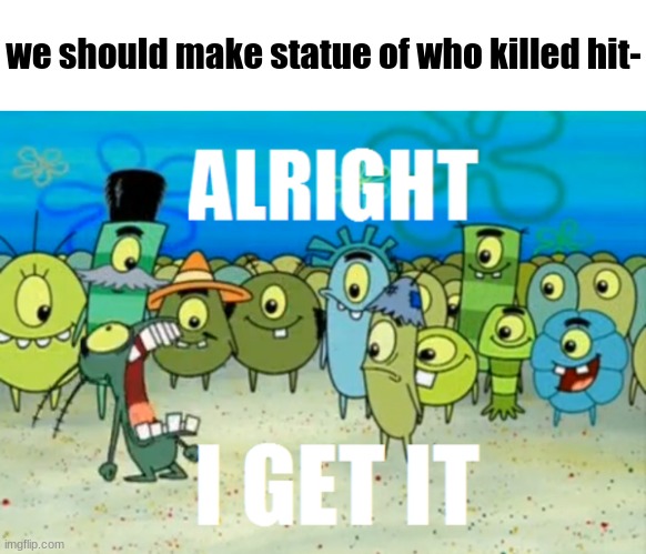 hhehehhe ha | we should make statue of who killed hit- | image tagged in alright i get it | made w/ Imgflip meme maker
