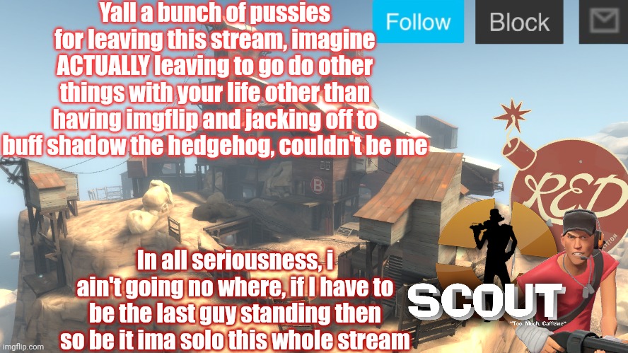 scouts 4 announcement temp | Yall a bunch of pussies for leaving this stream, imagine ACTUALLY leaving to go do other things with your life other than having imgflip and jacking off to buff shadow the hedgehog, couldn't be me; In all seriousness, i ain't going no where, if I have to be the last guy standing then so be it ima solo this whole stream | image tagged in scouts 4 announcement temp | made w/ Imgflip meme maker