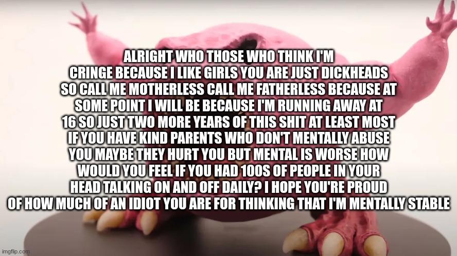 ALRIGHT WHO THOSE WHO THINK I'M CRINGE BECAUSE I LIKE GIRLS YOU ARE JUST DICKHEADS SO CALL ME MOTHERLESS CALL ME FATHERLESS BECAUSE AT SOME POINT I WILL BE BECAUSE I'M RUNNING AWAY AT 16 SO JUST TWO MORE YEARS OF THIS SHIT AT LEAST MOST IF YOU HAVE KIND PARENTS WHO DON'T MENTALLY ABUSE YOU MAYBE THEY HURT YOU BUT MENTAL IS WORSE HOW WOULD YOU FEEL IF YOU HAD 100S OF PEOPLE IN YOUR HEAD TALKING ON AND OFF DAILY? I HOPE YOU'RE PROUD OF HOW MUCH OF AN IDIOT YOU ARE FOR THINKING THAT I'M MENTALLY STABLE | image tagged in funny,copypasta | made w/ Imgflip meme maker