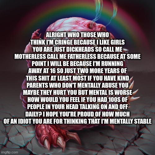 ALRIGHT WHO THOSE WHO THINK I'M CRINGE BECAUSE I LIKE GIRLS YOU ARE JUST DICKHEADS SO CALL ME MOTHERLESS CALL ME FATHERLESS BECAUSE AT SOME POINT I WILL BE BECAUSE I'M RUNNING AWAY AT 16 SO JUST TWO MORE YEARS OF THIS SHIT AT LEAST MOST IF YOU HAVE KIND PARENTS WHO DON'T MENTALLY ABUSE YOU MAYBE THEY HURT YOU BUT MENTAL IS WORSE HOW WOULD YOU FEEL IF YOU HAD 100S OF PEOPLE IN YOUR HEAD TALKING ON AND OFF DAILY? I HOPE YOU'RE PROUD OF HOW MUCH OF AN IDIOT YOU ARE FOR THINKING THAT I'M MENTALLY STABLE | made w/ Imgflip meme maker