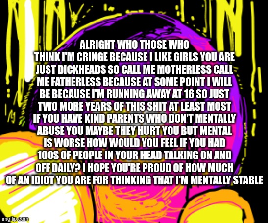 ALRIGHT WHO THOSE WHO THINK I'M CRINGE BECAUSE I LIKE GIRLS YOU ARE JUST DICKHEADS SO CALL ME MOTHERLESS CALL ME FATHERLESS BECAUSE AT SOME POINT I WILL BE BECAUSE I'M RUNNING AWAY AT 16 SO JUST TWO MORE YEARS OF THIS SHIT AT LEAST MOST IF YOU HAVE KIND PARENTS WHO DON'T MENTALLY ABUSE YOU MAYBE THEY HURT YOU BUT MENTAL IS WORSE HOW WOULD YOU FEEL IF YOU HAD 100S OF PEOPLE IN YOUR HEAD TALKING ON AND OFF DAILY? I HOPE YOU'RE PROUD OF HOW MUCH OF AN IDIOT YOU ARE FOR THINKING THAT I'M MENTALLY STABLE | made w/ Imgflip meme maker