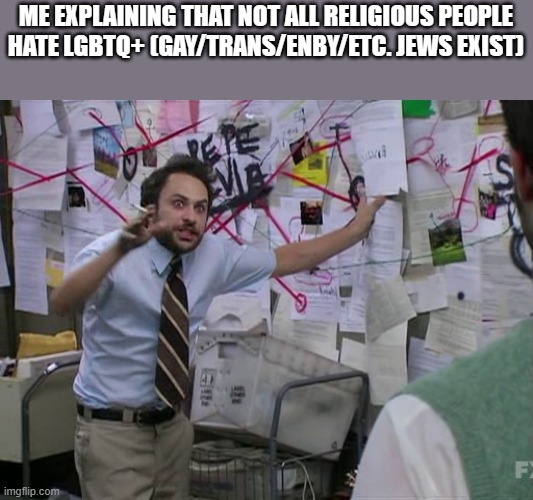 Charlie Conspiracy (Always Sunny in Philidelphia) | ME EXPLAINING THAT NOT ALL RELIGIOUS PEOPLE HATE LGBTQ+ (GAY/TRANS/ENBY/ETC. JEWS EXIST) | image tagged in charlie conspiracy always sunny in philidelphia | made w/ Imgflip meme maker
