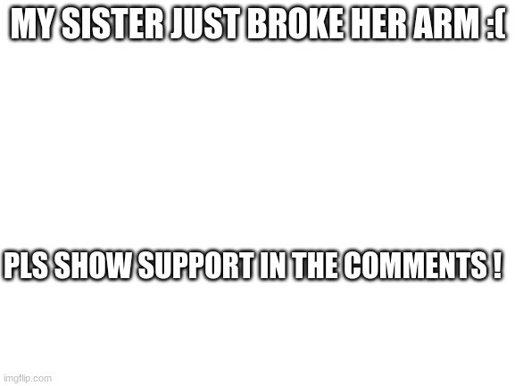 not begging legit | MY SISTER JUST BROKE HER ARM :(; PLS SHOW SUPPORT IN THE COMMENTS ! | image tagged in blank white template | made w/ Imgflip meme maker