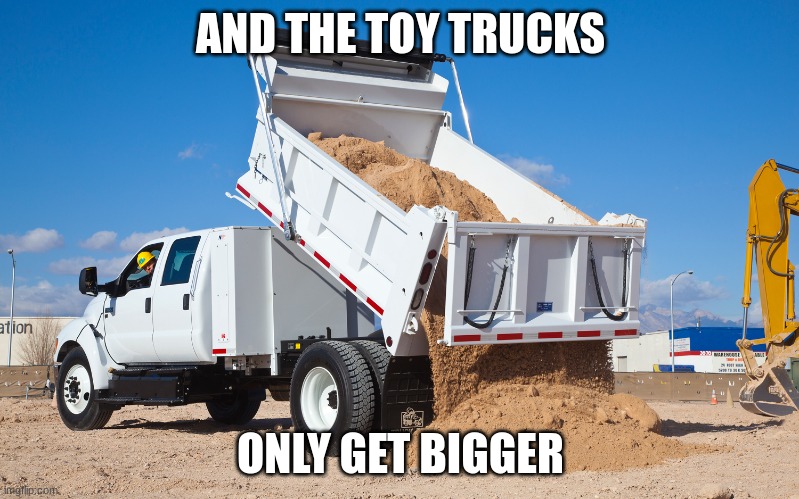 Dumping truck | AND THE TOY TRUCKS ONLY GET BIGGER | image tagged in dumping truck | made w/ Imgflip meme maker
