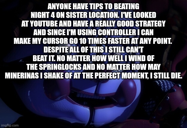 Please help me beat Night 4 | ANYONE HAVE TIPS TO BEATING NIGHT 4 ON SISTER LOCATION. I'VE LOOKED AT YOUTUBE AND HAVE A REALLY GOOD STRATEGY AND SINCE I'M USING CONTROLLER I CAN MAKE MY CURSOR GO 10 TIMES FASTER AT ANY POINT. 
DESPITE ALL OF THIS I STILL CAN'T BEAT IT. NO MATTER HOW WELL I WIND OF THE SPRINGLOCKS AND NO MATTER HOW MAY MINERINAS I SHAKE OF AT THE PERFECT MOMENT, I STILL DIE. | image tagged in fnaf sl baby,fnaf sister location | made w/ Imgflip meme maker