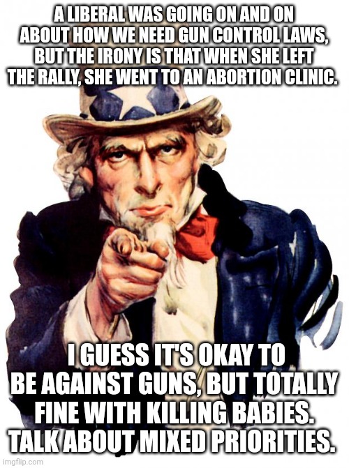 Uncle Sam | A LIBERAL WAS GOING ON AND ON ABOUT HOW WE NEED GUN CONTROL LAWS, BUT THE IRONY IS THAT WHEN SHE LEFT THE RALLY, SHE WENT TO AN ABORTION CLINIC. I GUESS IT'S OKAY TO BE AGAINST GUNS, BUT TOTALLY FINE WITH KILLING BABIES. TALK ABOUT MIXED PRIORITIES. | image tagged in memes,uncle sam | made w/ Imgflip meme maker