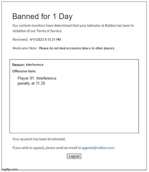 Roblox Interference Ban | Banned for 1 Day; 4/11/2023 9:13:31 PM; Please do not deal excessive blows to other players. Interference; Player 91: Interference penalty at 11:26 | image tagged in moderation system | made w/ Imgflip meme maker